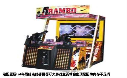 这配置玩lol每局结束时都要等好久游戏主页才会出现是因为内存不足吗
