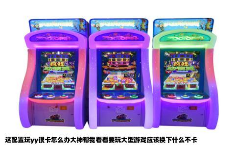 这配置玩yy很卡怎么办大神帮我看看要玩大型游戏应该换下什么不卡