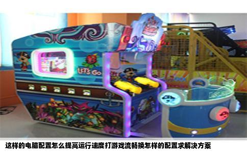 这样的电脑配置怎么提高运行速度打游戏流畅换怎样的配置求解决方案