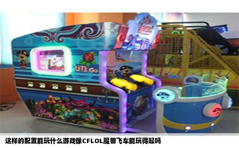 这样的配置能玩什么游戏像CFLOL魔兽飞车能玩得起吗