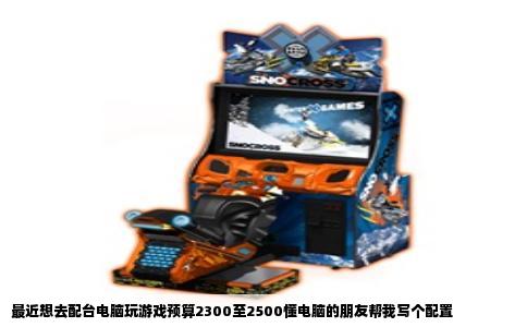 最近想去配台电脑玩游戏预算2300至2500懂电脑的朋友帮我写个配置